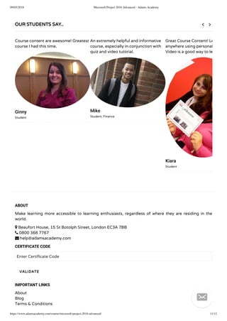 09/05/2018 Microsoft Project 2016 Advanced - Adams Academy
https://www.adamsacademy.com/course/microsoft-project-2016-advanced/ 11/12
ABOUT
Make learning more accessible to learning enthusiasts, regardless of where they are residing in the
world.
 Beaufort House, 15 St Botolph Street, London EC3A 7BB
 0800 368 7767
 help@adamsacademy.com
CERTIFICATE CODE
Enter Certi cate Code
IMPORTANT LINKS
About
Blog
Terms & Conditions
VALIDATE
OUR STUDENTS SAY..
Course content are awesome! Greatest
course I had this time.
Ginny
Student
An extremely helpful and informative
course, especially in conjunction with
quiz and video tutorial.
Mike
Student, Finance
Great Course Content! Le
anywhere using personal
Video is a good way to le
Kiara
Student
 

 