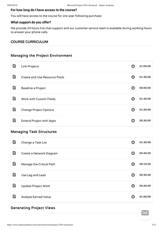 09/05/2018 Microsoft Project 2016 Advanced - Adams Academy
https://www.adamsacademy.com/course/microsoft-project-2016-advanced/ 3/12
 
 
 
 
 
 
 
 
 
 
 
 
For how long do I have access to the course?
You will have access to the course for one year following purchase.
What support do you offer?
We provide 24 hours live chat support and our customer service team is available during working hours
to answer your phone calls.
Managing the Project Environment
Link Projects 01:00:00
Create and Use Resource Pools 01:30:00
Baseline a Project 00:00:00
Work with Custom Fields 01:30:00
Change Project Options 01:30:00
Extend Project with Apps 00:30:00
Managing Task Structures
Change a Task List 01:30:00
Create a Network Diagram 00:45:00
Manage the Critical Path 00:15:00
Use Lag and Lead 00:30:00
Update Project Work 00:45:00
Analyze Earned Value 01:00:00
Generating Project Views
COURSE CURRICULUM

 