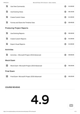09/05/2018 Microsoft Project 2016 Advanced - Adams Academy
https://www.adamsacademy.com/course/microsoft-project-2016-advanced/ 4/12
 
 
 
 
 
 
 
 
- 
- 
Use View Commands 01:00:00
Use Existing Views 00:15:00
Create Custom Views 01:30:00
Format and Share the Timeline View 00:45:00
Producing Project Reports
Use Existing Reports 00:30:00
Create Custom Reports 01:30:00
Export Visual Reports 01:00:00
Activities
Activities – Microsoft Project 2016 Advanced 00:00:00
Mock Exam
Mock Exam- Microsoft Project 2016 Advanced 00:20:00
Final Exam
Final Exam- Microsoft Project 2016 Advanced 00:20:00
COURSE REVIEWS
4.9 
 