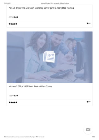 09/05/2018 Microsoft Project 2016 Advanced - Adams Academy
https://www.adamsacademy.com/course/microsoft-project-2016-advanced/ 6/12
465
70-662 - Deploying Microsoft Exchange Server 2010 S Accredited Training
£43£350

493
Microsoft Ofﬁce 2007 Word Basic - Video Course
£39£350


 