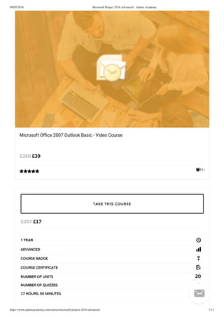 09/05/2018 Microsoft Project 2016 Advanced - Adams Academy
https://www.adamsacademy.com/course/microsoft-project-2016-advanced/ 7/12
531
Microsoft Ofﬁce 2007 Outlook Basic - Video Course
£39£350

£17£297
1 YEAR
ADVANCED
COURSE BADGE
COURSE CERTIFICATE
20NUMBER OF UNITS
2NUMBER OF QUIZZES
17 HOURS, 55 MINUTES
TAKE THIS COURSE

 