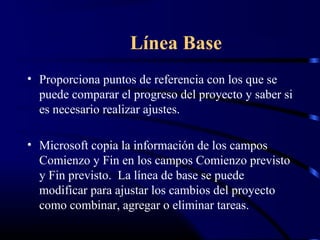 Línea Base
• Proporciona puntos de referencia con los que se
puede comparar el progreso del proyecto y saber si
es necesario realizar ajustes.
• Microsoft copia la información de los campos
Comienzo y Fin en los campos Comienzo previsto
y Fin previsto. La línea de base se puede
modificar para ajustar los cambios del proyecto
como combinar, agregar o eliminar tareas.
 