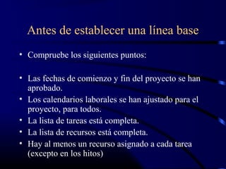 Antes de establecer una línea base
• Compruebe los siguientes puntos:
• Las fechas de comienzo y fin del proyecto se han
aprobado.
• Los calendarios laborales se han ajustado para el
proyecto, para todos.
• La lista de tareas está completa.
• La lista de recursos está completa.
• Hay al menos un recurso asignado a cada tarea
(excepto en los hitos)
 