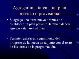 Agregar una tarea a un plan
previsto o provisional
• Si agrega una tarea nueva después de
establecer un plan previsto, también deberá
agregar esta tarea al plan.
• Permite realizar un seguimiento del
progreso de la nueva tarea junto con el resto
de las tareas de la programación.
 