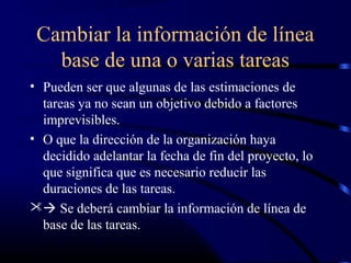 Cambiar la información de línea
base de una o varias tareas
• Pueden ser que algunas de las estimaciones de
tareas ya no sean un objetivo debido a factores
imprevisibles.
• O que la dirección de la organización haya
decidido adelantar la fecha de fin del proyecto, lo
que significa que es necesario reducir las
duraciones de las tareas.
 Se deberá cambiar la información de línea de
base de las tareas.
 