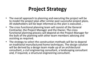 Project Strategy
• The overall approach to planning and executing the project will be
  to model the project plan after similar past successful project plans.
  All stakeholders will be kept informed as the plan is executed. .
• The cross functional planning team will consist of the General
  Contractor, the Project Manager and the Owner. The cross
  functional planning process will depend on the Project Manager for
  the bulk of the planning with other team members advising and
  assisting as required.
• The strategy to select the construction methods will be to depend
  on traditional manufactured home techniques. The design solution
  will be derived by a design team made up of an architectural
  consultant, a civil engineering consultant, a landscaping consultant
  and, if required, a structural engineering consultant.
 