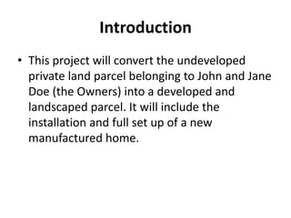 Introduction
• This project will convert the undeveloped
  private land parcel belonging to John and Jane
  Doe (the Owners) into a developed and
  landscaped parcel. It will include the
  installation and full set up of a new
  manufactured home.
 
