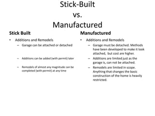 Stick-Built
                                      vs.
                                 Manufactured
Stick Built                                           Manufactured
•   Additions and Remodels                            •   Additions and Remodels
     – Garage can be attached or detached                  – Garage must be detached. Methods
                                                             have been developed to make it look
                                                             attached, but cost are higher.
     –   Additions can be added (with permit) later        – Additions are limited just as the
                                                             garage is, can not be attached.
     –   Remodels of almost any magnitude can be           – Remodels are limited in scope.
         completed (with permit) at any time                 Anything that changes the basic
                                                             construction of the home is heavily
                                                             restricted.
 
