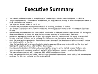 Executive Summary
•   The Owners hold title to the 4.95 acre property in Santa Ysabel, California identified by APN 123-456-78.
•   They have entered into a contract with Acme Homes, Inc. to purchase a 2475 sq. ft. manufactured home which is
    to be installed on that property.
•   The expected delivery date is in July of 2012.
•   Currently the property has no improvements such as buildings, driveways or utilities.
•   The Owners have selected their preferred home site. Initial inspection indicates that it should be an acceptable
    location.
•   Water will be provided from a well source which needs to be located and installed. There is some risk that a good
    water source cannot be found, but adjacent parcels have reported no problems with their wells.
•   Household wastewater disposal will be via a septic system. This also presents some risk in that an acceptable
    location for a leach field may not be available. Or, the location may dictate that we move the home site.
•   Once the water and the wastewater disposal systems are approved, site development will continue with grading
    and bringing utilities to the site.
•    Next the foundation will be prepared including pouring a garage slab, a water system slab and the stem wall
    footing with properly installed rebar and hold-down straps.
•   Prior to actual installation of the home, landscaping of the property can be started, outside the home site.
•   Some improvements requested: small rock wall with lighted address, a gazebo, a small pond and fountain.
•   The owners have requested a 2.5 car garage (28 ft x 26 ft) added to the home.
•   Once the home installation and garage construction are substantially complete, landscaping of the home site can
    continue. The driveway surfacing can also be completed.
 