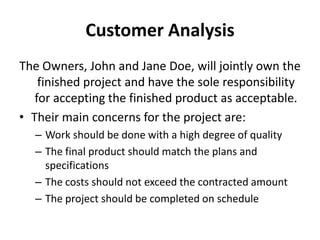 Customer Analysis
The Owners, John and Jane Doe, will jointly own the
    finished project and have the sole responsibility
   for accepting the finished product as acceptable.
• Their main concerns for the project are:
   – Work should be done with a high degree of quality
   – The final product should match the plans and
     specifications
   – The costs should not exceed the contracted amount
   – The project should be completed on schedule
 