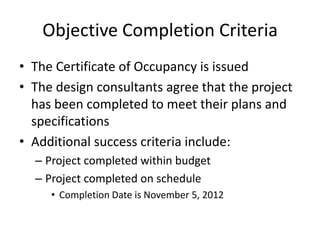 Objective Completion Criteria
• The Certificate of Occupancy is issued
• The design consultants agree that the project
  has been completed to meet their plans and
  specifications
• Additional success criteria include:
  – Project completed within budget
  – Project completed on schedule
     • Completion Date is November 5, 2012
 