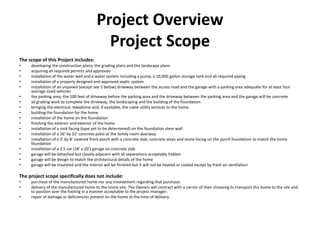 Project Overview
                                           Project Scope
The scope of this Project includes:
•    developing the construction plans, the grading plans and the landscape plans
•    acquiring all required permits and approvals
•    installation of the water well and a water system including a pump, a 10,000 gallon storage tank and all required piping
•    installation of a properly designed and approved septic system
•    installation of an unpaved (except see 5 below) driveway between the access road and the garage with a parking area adequate for at least four
     average sized vehicles
•    the parking area, the 100 feet of driveway before the parking area and the driveway between the parking area and the garage will be concrete
•    all grading work to complete the driveway, the landscaping and the building of the foundation
•    bringing the electrical, telephone and, if available, the cable utility services to the home
•    building the foundation for the home
•    installation of the home on the foundation
•    finishing the exterior and exterior of the home
•    installation of a rock facing (type yet to be determined) on the foundation stem wall
•    installation of a 16’ by 32’ concrete patio at the family room doorway
•    installation of a 5’ by 8’ covered front porch with a concrete slab, concrete steps and stone facing on the porch foundation to match the home
     foundation
•    installation of a 2.5 car (28’ x 20’) garage on concrete slab
•    garage will be detached but closely adjacent with all separations acceptably hidden
•    garage will be design to match the architectural details of the home
•    garage will be insulated and the interior will be finished but it will not be heated or cooled except by fresh air ventilation

The project scope specifically does not include:
•    purchase of the manufactured home nor any involvement regarding that purchase.
•    delivery of the manufactured home to the home site. The Owners will contract with a carrier of their choosing to transport the home to the site and
     to position over the footing in a manner acceptable to the project manager.
•    repair of damage or deficiencies present on the home at the time of delivery.
 