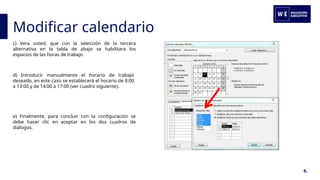 Modificar calendario
6.
c) Vera usted, que con la selección de la tercera
alternativa en la tabla de abajo se habilitara los
espacios de las horas de trabajo
d) Introducir manualmente el horario de trabajo
deseado, en este caso se establecerá el horario de 8:00
a 13:00 y de 14:00 a 17:00 (ver cuadro siguiente).
e) Finalmente, para concluir con la configuración se
debe hacer clic en aceptar en los dos cuadros de
diálogos.
 
