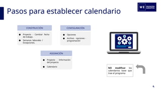Pasos para establecer calendario
6.
NO modificar los
calendarios base que
trae el programa
CONSTRUCCIÓN
● Proyecto - Cambiar fecha
de trabajo.
● Semanas laborales /
Excepciones.
CONFIGURACIÓN
● Opciones
● Archivo - opciones -
programación
ASIGNACIÓN
● Proyecto - Información
del proyecto
● Calendario
 
