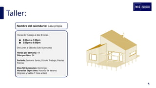 Taller:
6.
Horas de Trabajo al día: 8 horas
● 8:00am a 1:00pm
● 2:00pm a 5:00pm
De Lunes a Sábado (Sab ½ jornada)
Horas por semana: 44
Días por Mes: 24
Feriado: Semana Santa, Día del Trabajo, Fiestas
Patrias
Días NO Laborales: Domingo
Horarios Especiales: Horario de Verano
(Ingreso y Salida 1 hora antes)
Nombre del calendario: Casa propia
 