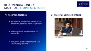 1
.
Recomendaciones
RECOMENDACIONES Y
MATERIAL COMPLEMENTARIO
2. Material Complementario
Link de Drive:
➔ Establezcan el horario de trabajo en un
calendario adecuado según su ´proyecto
➔ Identifiquen los días festivos en su
calendario
➔ Recuerden establecer calendario a las
actividades y recursos
12.
 
