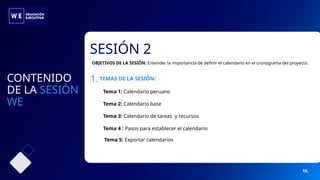 SESIÓN 2
Tema 1: Calendario peruano
Tema 2: Calendario base
Tema 3: Calendario de tareas y recursos
Tema 5: Exportar calendarios
Tema 4 : Pasos para establecer el calendario
CONTENIDO
DE LA SESIÓN
WE
1.TEMAS DE LA SESIÓN:
OBJETIVOS DE LA SESIÓN: Entender la importancia de definir el calendario en el cronograma del proyecto.
16.
 