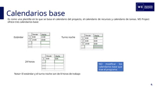 Calendarios base
6.
Es como una plantilla en la que se basa el calendario del proyecto, el calendario de recursos y calendario de tareas. MS Project
ofrece tres calendarios base:
Estándar Turno noche
24 horas
Nota= El estándar y el turno noche son de 8 horas de trabajo
NO modificar los
calendarios base que
trae el programa
 