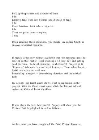 Pick up drop cloths and dispose of them
1 hr
Remove tape from any fixtures and dispose of tape
4 hr
Place furniture back where required
1 hr
Clean up paint items complete
0 day
Upon entering these durations, you should see Jackie Smith as
an over-allocated resource.
If Jackie is the only painter available then the resource must be
leveled so that Jackie is not working a 12 hour day and getting
paid overtime. To level resources in Microsoft® Project go to
‘Resource’ tab and click on Level Resource. Then select Jackie
Smith and click on level now.
Scheduling a project – determining duration and the critical
path
By default, the Gantt chart shows what is happening in the
project. With the Gantt chart open, click the Format tab and
notice the Critical Tasks checkbox.
If you check the box, Microsoft® Project will show you the
Critical Path highlighted in red as follows.
At this point you have completed the Paint Project Exercise.
 