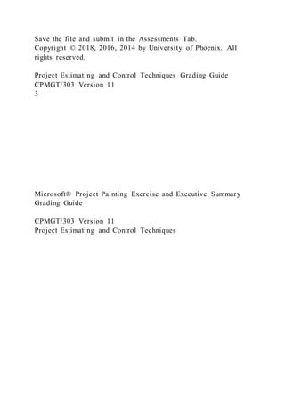 Save the file and submit in the Assessments Tab.
Copyright © 2018, 2016, 2014 by University of Phoenix. All
rights reserved.
Project Estimating and Control Techniques Grading Guide
CPMGT/303 Version 11
3
Microsoft® Project Painting Exercise and Executive Summary
Grading Guide
CPMGT/303 Version 11
Project Estimating and Control Techniques
 