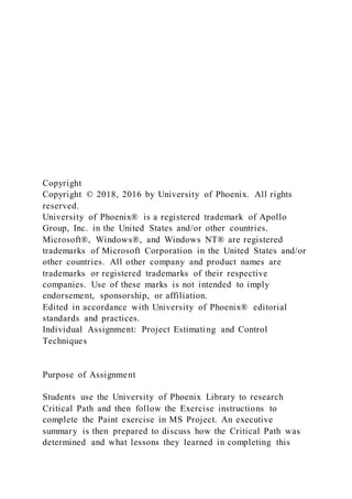 Copyright
Copyright © 2018, 2016 by University of Phoenix. All rights
reserved.
University of Phoenix® is a registered trademark of Apollo
Group, Inc. in the United States and/or other countries.
Microsoft®, Windows®, and Windows NT® are registered
trademarks of Microsoft Corporation in the United States and/or
other countries. All other company and product names are
trademarks or registered trademarks of their respective
companies. Use of these marks is not intended to imply
endorsement, sponsorship, or affiliation.
Edited in accordance with University of Phoenix® editorial
standards and practices.
Individual Assignment: Project Estimating and Control
Techniques
Purpose of Assignment
Students use the University of Phoenix Library to research
Critical Path and then follow the Exercise instructions to
complete the Paint exercise in MS Project. An executive
summary is then prepared to discuss how the Critical Path was
determined and what lessons they learned in completing this
 