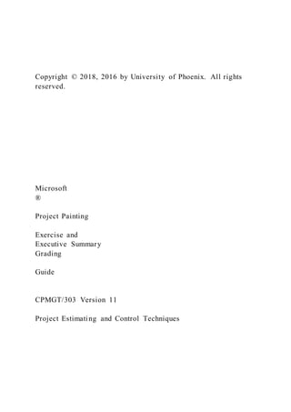 Copyright © 2018, 2016 by University of Phoenix. All rights
reserved.
Microsoft
®
Project Painting
Exercise and
Executive Summary
Grading
Guide
CPMGT/303 Version 11
Project Estimating and Control Techniques
 