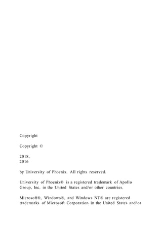 Copyright
Copyright ©
2018,
2016
by University of Phoenix. All rights reserved.
University of Phoenix® is a registered trademark of Apollo
Group, Inc. in the United States and/or other countries.
Microsoft®, Windows®, and Windows NT® are registered
trademarks of Microsoft Corporation in the United States and/ or
 