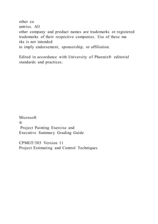 other co
untries. All
other company and product names are trademarks or registered
trademarks of their respective companies. Use of these ma
rks is not intended
to imply endorsement, sponsorship, or affiliation.
Edited in accordance with University of Phoenix® editorial
standards and practices.
Microsoft
®
Project Painting Exercise and
Executive Summary Grading Guide
CPMGT/303 Version 11
Project Estimating and Control Techniques
 