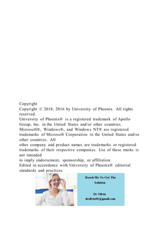 Copyright
Copyright © 2018, 2016 by University of Phoenix. All rights
reserved.
University of Phoenix® is a registered trademark of Apollo
Group, Inc. in the United States and/or other countries.
Microsoft®, Windows®, and Windows NT® are registered
trademarks of Microsoft Corporation in the United States and/or
other countries. All
other company and product names are trademarks or registered
trademarks of their respective companies. Use of these marks is
not intended
to imply endorsement, sponsorship, or affiliation.
Edited in accordance with University of Phoenix® editorial
standards and practices.
 