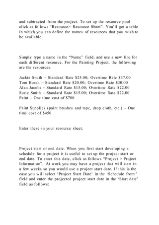 and subtracted from the project. To set up the resource pool
click as follows “Resource> Resource Sheet”. You’ll get a table
in which you can define the names of resources that you wish to
be available.
Simply type a name in the “Name” field, and use a new line for
each different resource. For the Painting Project, the following
are the resources.
Jackie Smith – Standard Rate $25.00; Overtime Rate $37.00
Tom Busch – Standard Rate $20.00; Overtime Rate $30.00
Alan Jacobs – Standard Rate $15.00; Overtime Rate $22.00
Suzie Smith – Standard Rate $15.00; Overtime Rate $22.00
Paint – One time cost of $700
Paint Supplies (paint brushes and tape, drop cloth, etc.) – One
time cost of $450
Enter these in your resource sheet.
Project start or end date. When you first start developing a
schedule for a project it is useful to set up the project start or
end date. To enter this date, click as follows “Project > Project
Information”. At work you may have a project that will start in
a few weeks so you would use a project start date. If this is the
case you will select ‘Project Start Date’ in the ‘Schedule from:’
field and enter the projected project start date in the ‘Start date’
field as follows:
 