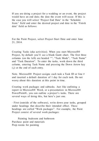 If you are doing a project for a wedding or an event, the project
would have an end date; the date the event will occur. If this is
the case you will select ‘Project End Date’ in the ‘Schedule
from:’ field and enter the desired project end date in the ‘Finish
date’ field as follows:
For the Paint Project, select Project Start Date and enter June
21, 2014.
Creating Tasks (aka activities). When you start Microsoft®
Project, by default you’ll see a blank Gantt chart. The first three
columns (on the left) are headed “”, “Task Mode”, “Task Name”
and “Task Duration”. To enter the tasks, work down the third
column, entering Task Name and pressing the Down Arrow key
(↓) at the end of each entry.
Note. Microsoft® Project assigns each task a Task ID or line #
and inserted a default duration of 1 day for each task. Do not
worry about this duration at this point in time.
Creating work packages and subtasks. Just like outlining a
report in Microsoft® Word, or a presentation in Microsoft®
PowerPoint®, you can outline a project’s tasks. There are
several ways of doing this, but here’s just one.
· First (outside of the software), write down your tasks, grouped
under headings that describe their intended effect. These
headings are called “Work packages”. For example, the Paint
Project consist of several work packages:
Painting bedroom and bathroom
Purchase paint and materials
Prep rooms for painting
 