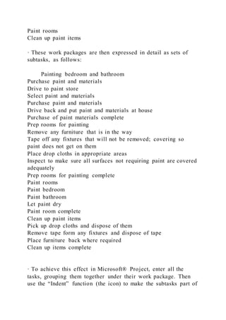Paint rooms
Clean up paint items
· These work packages are then expressed in detail as sets of
subtasks, as follows:
Painting bedroom and bathroom
Purchase paint and materials
Drive to paint store
Select paint and materials
Purchase paint and materials
Drive back and put paint and materials at house
Purchase of paint materials complete
Prep rooms for painting
Remove any furniture that is in the way
Tape off any fixtures that will not be removed; covering so
paint does not get on them
Place drop cloths in appropriate areas
Inspect to make sure all surfaces not requiring paint are covered
adequately
Prep rooms for painting complete
Paint rooms
Paint bedroom
Paint bathroom
Let paint dry
Paint room complete
Clean up paint items
Pick up drop cloths and dispose of them
Remove tape form any fixtures and dispose of tape
Place furniture back where required
Clean up items complete
· To achieve this effect in Microsoft® Project, enter all the
tasks, grouping them together under their work package. Then
use the “Indent” function (the icon) to make the subtasks part of
 