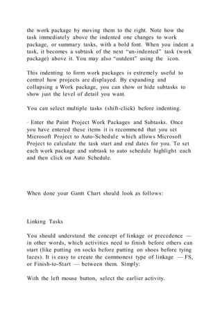 the work package by moving them to the right. Note how the
task immediately above the indented one changes to work
package, or summary tasks, with a bold font. When you indent a
task, it becomes a subtask of the next “un-indented” task (work
package) above it. You may also “outdent” using the icon.
This indenting to form work packages is extremely useful to
control how projects are displayed. By expanding and
collapsing a Work package, you can show or hide subtasks to
show just the level of detail you want.
You can select multiple tasks (shift-click) before indenting.
· Enter the Paint Project Work Packages and Subtasks. Once
you have entered these items it is recommend that you set
Microsoft Project to Auto-Schedule which allows Microsoft
Project to calculate the task start and end dates for you. To set
each work package and subtask to auto schedule highlight each
and then click on Auto Schedule.
When done your Gantt Chart should look as follows:
Linking Tasks
You should understand the concept of linkage or precedence —
in other words, which activities need to finish before others can
start (like putting on socks before putting on shoes before tying
laces). It is easy to create the commonest type of linkage — FS,
or Finish-to-Start — between them. Simply:
With the left mouse button, select the earlier activity.
 