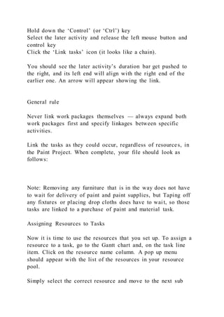 Hold down the ‘Control’ (or ‘Ctrl’) key
Select the later activity and release the left mouse button and
control key
Click the ‘Link tasks’ icon (it looks like a chain).
You should see the later activity’s duration bar get pushed to
the right, and its left end will align with the right end of the
earlier one. An arrow will appear showing the link.
General rule
Never link work packages themselves — always expand both
work packages first and specify linkages between specific
activities.
Link the tasks as they could occur, regardless of resources, in
the Paint Project. When complete, your file should look as
follows:
Note: Removing any furniture that is in the way does not have
to wait for delivery of paint and paint supplies, but Taping off
any fixtures or placing drop cloths does have to wait, so those
tasks are linked to a purchase of paint and material task.
Assigning Resources to Tasks
Now it is time to use the resources that you set up. To assign a
resource to a task, go to the Gantt chart and, on the task line
item. Click on the resource name column. A pop up menu
should appear with the list of the resources in your resource
pool.
Simply select the correct resource and move to the next sub
 