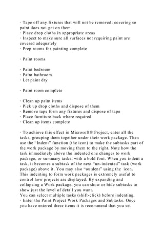· Tape off any fixtures that will not be removed; covering so
paint does not get on them
· Place drop cloths in appropriate areas
· Inspect to make sure all surfaces not requiring paint are
covered adequately
· Prep rooms for painting complete
· Paint rooms
· Paint bedroom
· Paint bathroom
· Let paint dry
· Paint room complete
· Clean up paint items
· Pick up drop cloths and dispose of them
· Remove tape form any fixtures and dispose of tape
· Place furniture back where required
· Clean up items complete
· To achieve this effect in Microsoft® Project, enter all the
tasks, grouping them together under their work package. Then
use the “Indent” function (the icon) to make the subtasks part of
the work package by moving them to the right. Note how the
task immediately above the indented one changes to work
package, or summary tasks, with a bold font. When you indent a
task, it becomes a subtask of the next “un-indented” task (work
package) above it. You may also “outdent” using the icon.
This indenting to form work packages is extremely useful to
control how projects are displayed. By expanding and
collapsing a Work package, you can show or hide subtasks to
show just the level of detail you want.
You can select multiple tasks (shift-click) before indenting.
· Enter the Paint Project Work Packages and Subtasks. Once
you have entered these items it is recommend that you set
 
