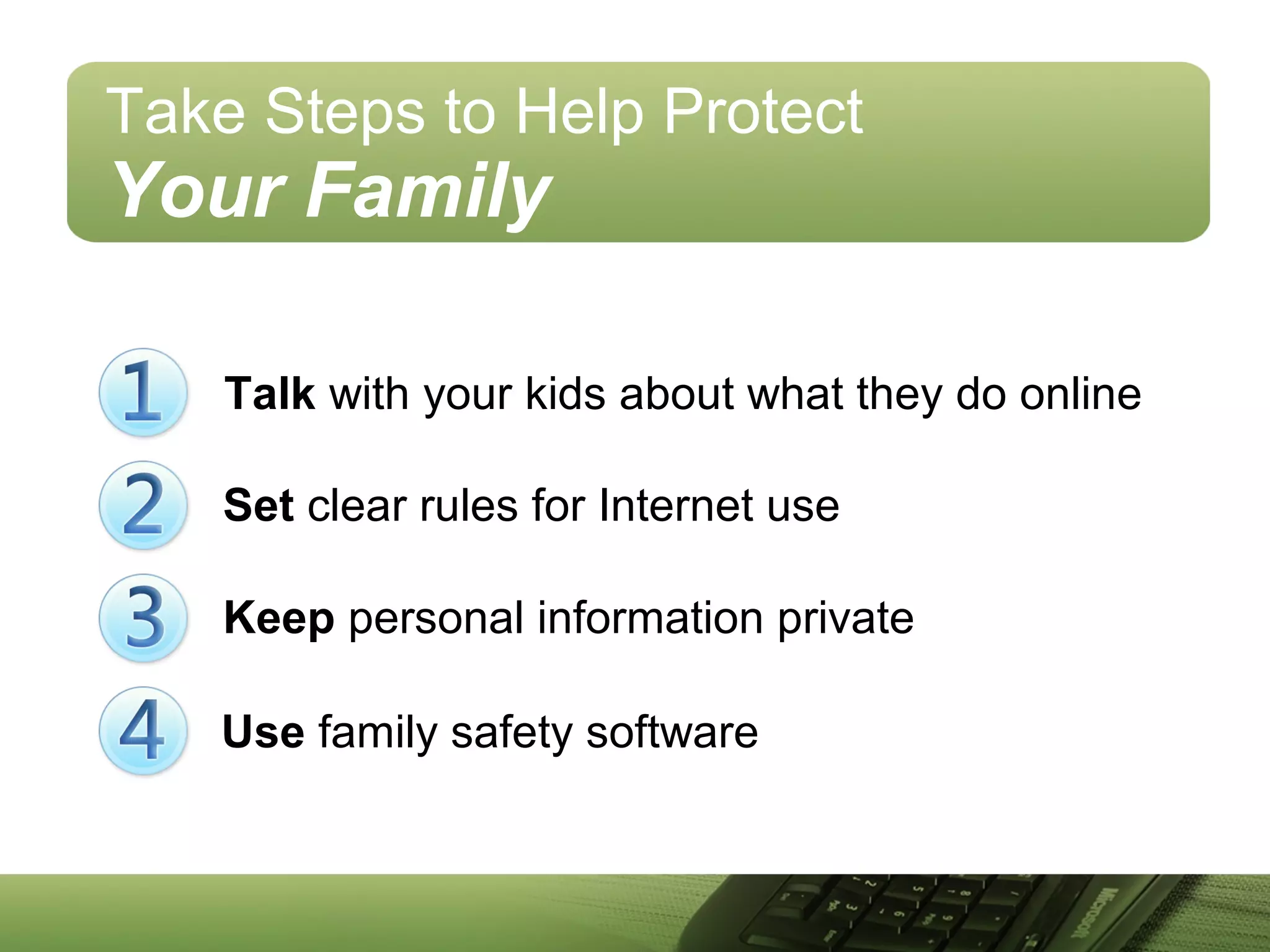 Take Steps to Help Protect
Your Family
Talk with your kids about what they do online
Keep personal information private
Set clear rules for Internet use
Use family safety software
 