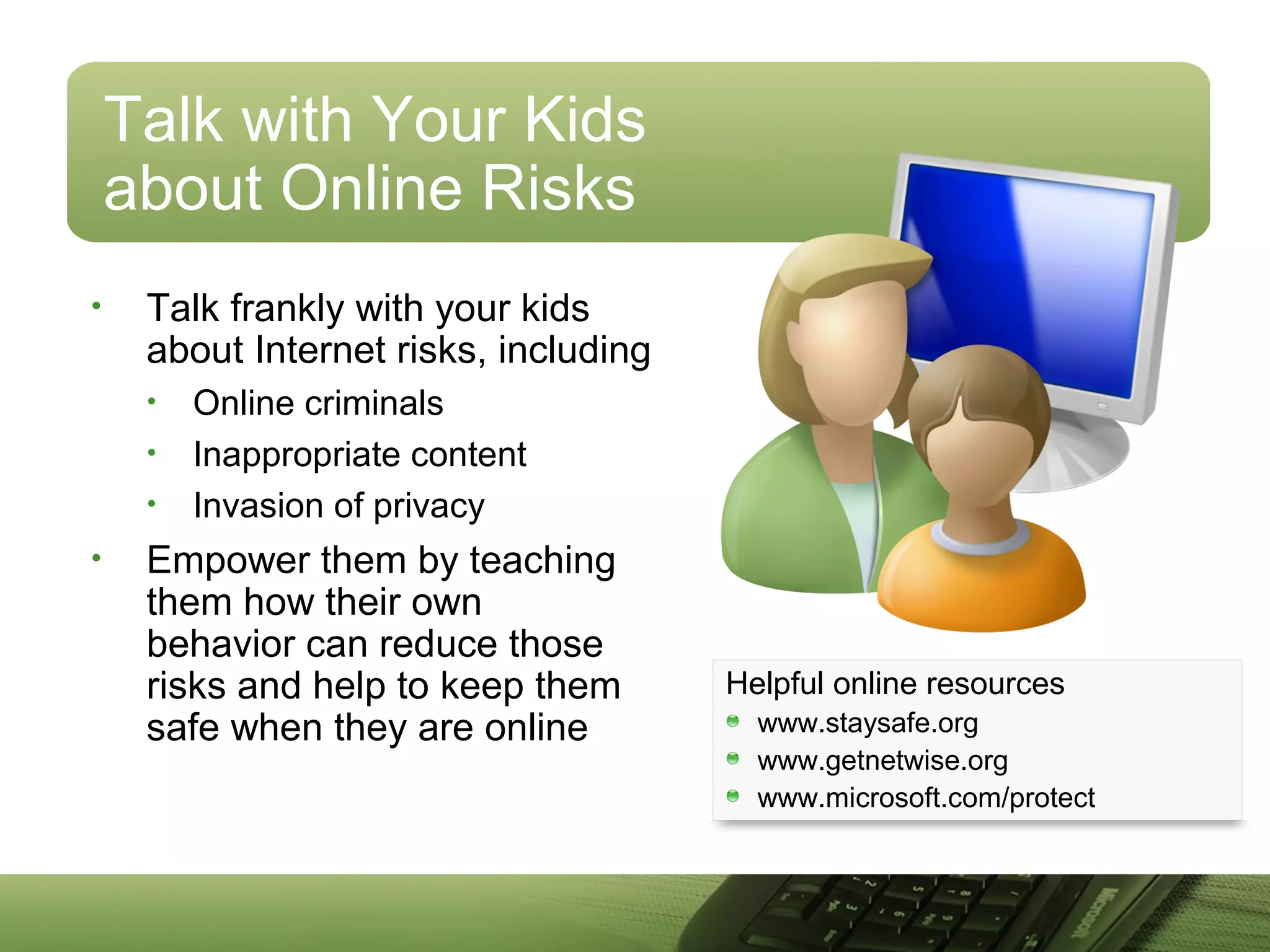 Talk with Your Kids
about Online Risks
• Talk frankly with your kids
about Internet risks, including
• Online criminals
• Inappropriate content
• Invasion of privacy
• Empower them by teaching
them how their own
behavior can reduce those
risks and help to keep them
safe when they are online
Helpful online resources
www.staysafe.org
www.getnetwise.org
www.microsoft.com/protect
 