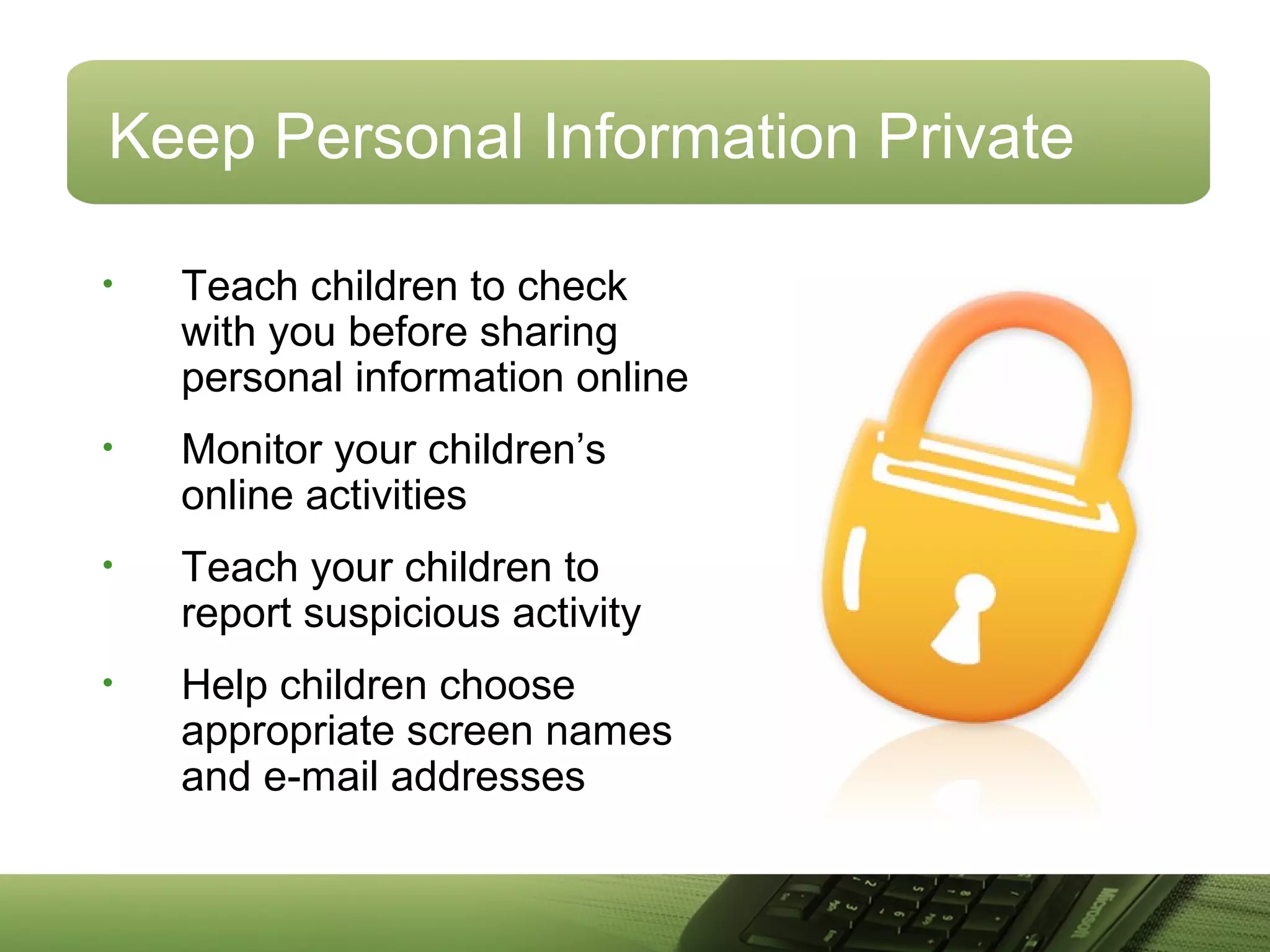 Keep Personal Information Private
• Teach children to check
with you before sharing
personal information online
• Monitor your children’s
online activities
• Teach your children to
report suspicious activity
• Help children choose
appropriate screen names
and e-mail addresses
 