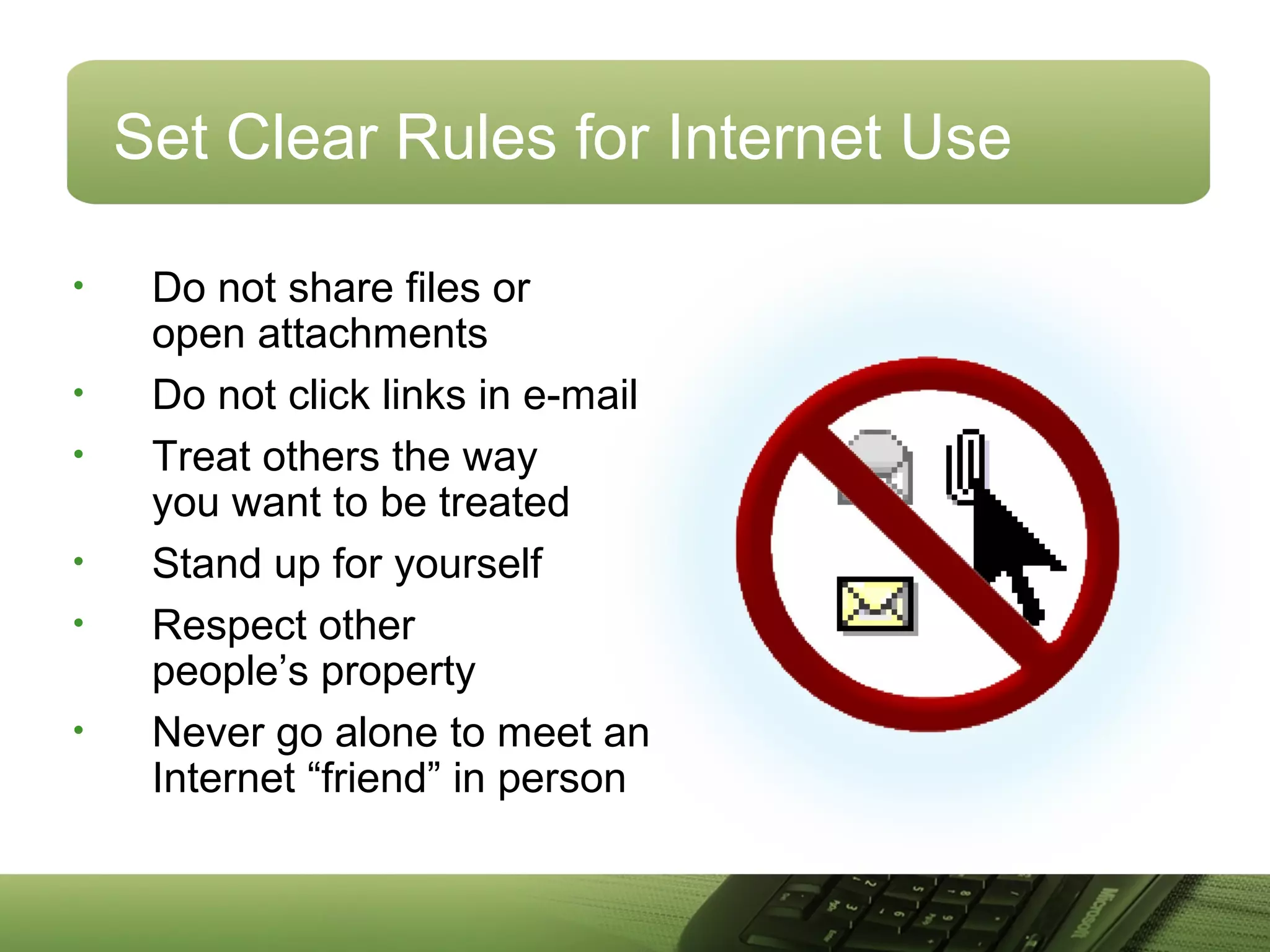 Set Clear Rules for Internet Use
• Do not share files or
open attachments
• Do not click links in e-mail
• Treat others the way
you want to be treated
• Stand up for yourself
• Respect other
people’s property
• Never go alone to meet an
Internet “friend” in person
 