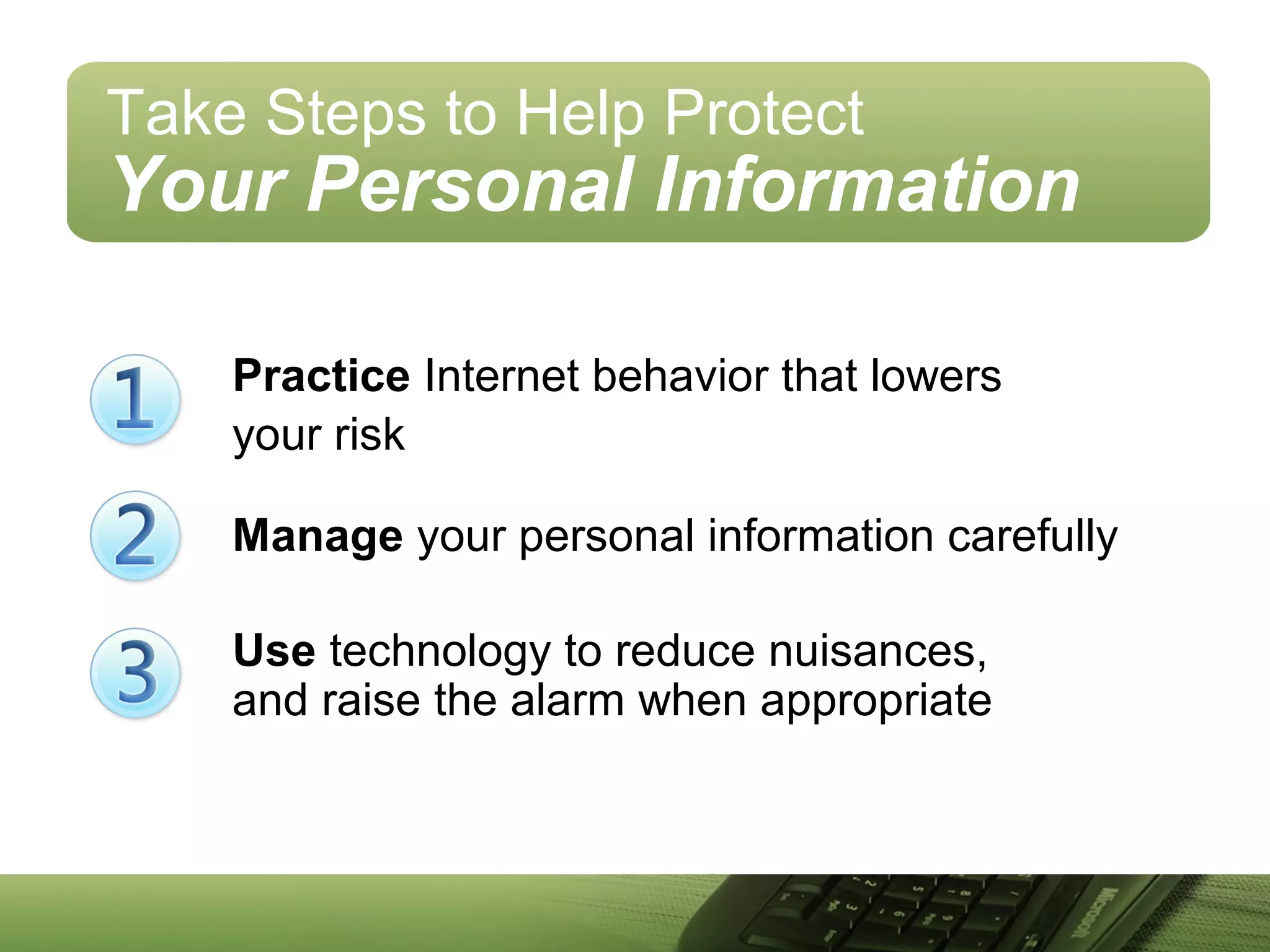 Practice Internet behavior that lowers
your risk
Manage your personal information carefully
Use technology to reduce nuisances,
and raise the alarm when appropriate
Take Steps to Help Protect
Your Personal Information
 