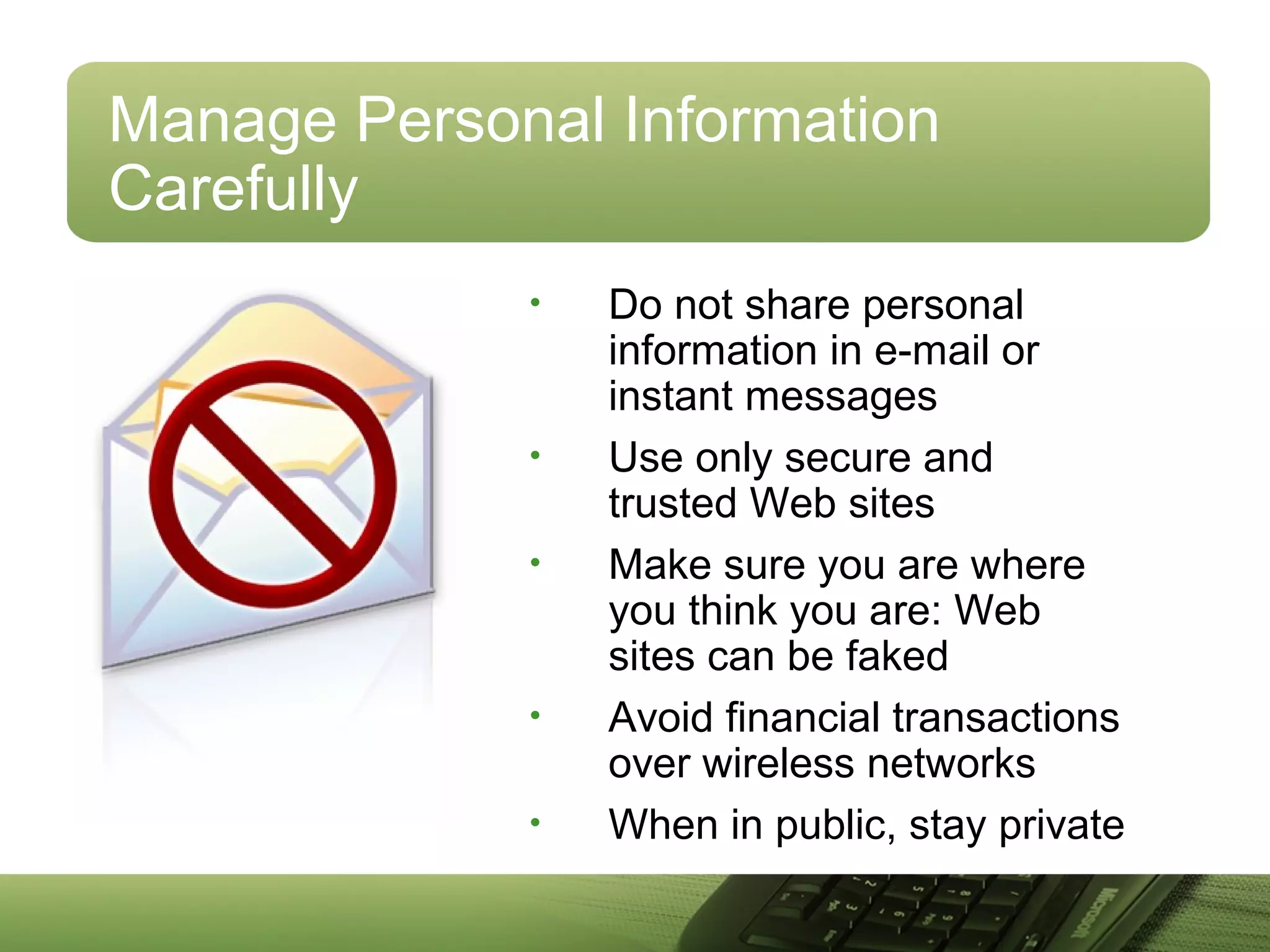Manage Personal Information
Carefully
• Do not share personal
information in e-mail or
instant messages
• Use only secure and
trusted Web sites
• Make sure you are where
you think you are: Web
sites can be faked
• Avoid financial transactions
over wireless networks
• When in public, stay private
 