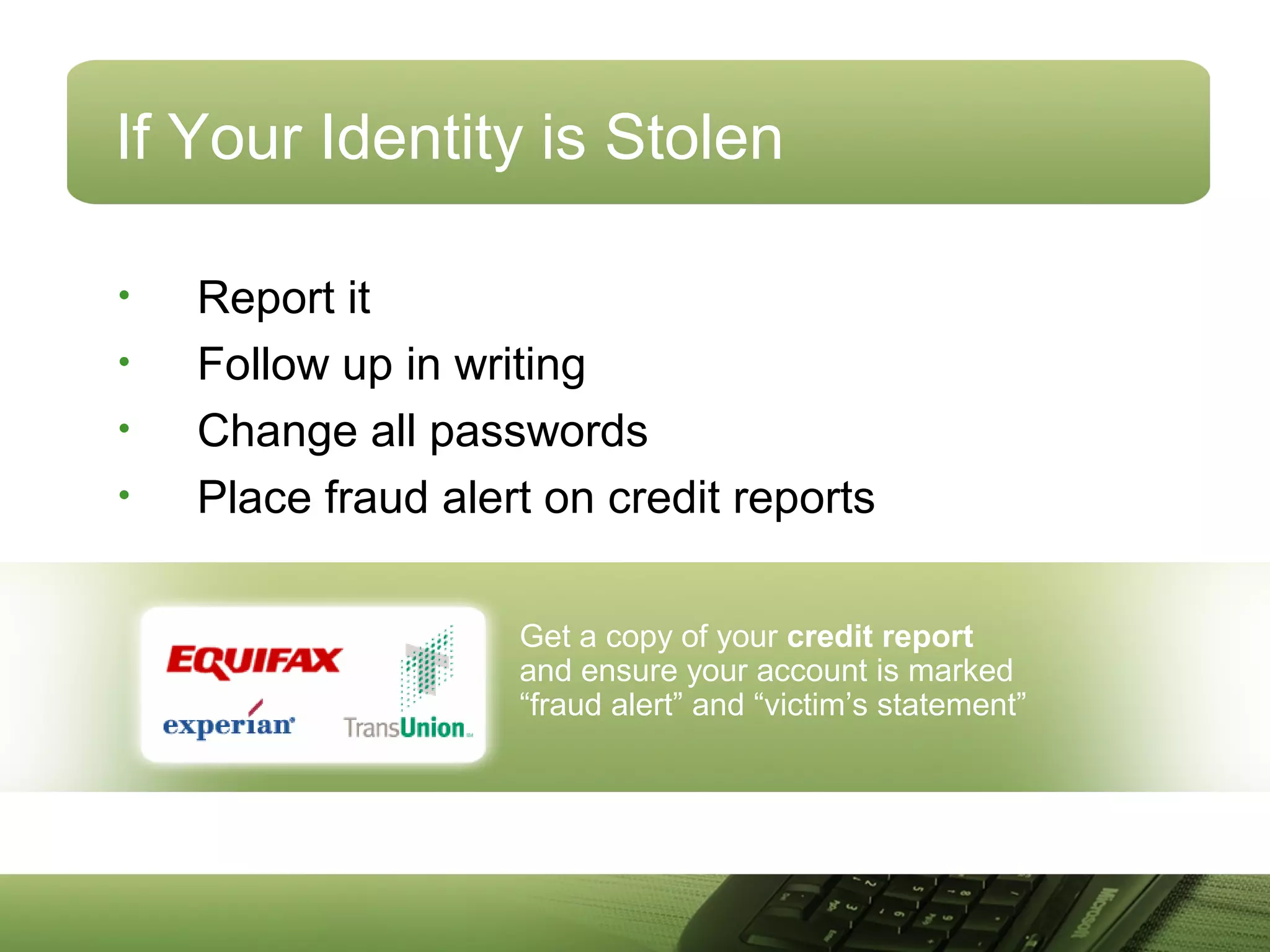 Get a copy of your credit report
and ensure your account is marked
“fraud alert” and “victim’s statement”
If Your Identity is Stolen
• Report it
• Follow up in writing
• Change all passwords
• Place fraud alert on credit reports
 