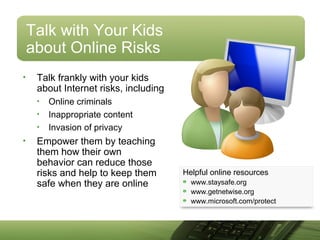 Talk with Your Kids
about Online Risks
• Talk frankly with your kids
about Internet risks, including
• Online criminals
• Inappropriate content
• Invasion of privacy
• Empower them by teaching
them how their own
behavior can reduce those
risks and help to keep them
safe when they are online
Helpful online resources
www.staysafe.org
www.getnetwise.org
www.microsoft.com/protect
 