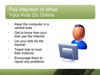 Pay Attention to What
Your Kids Do Online
• Keep the computer in a
central area
• Get to know how your
kids use the Internet
• Let your kids be the
teacher
• Teach kids to trust
their instincts
• Encourage them to
report any problems
 