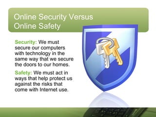 Online Security Versus
Online Safety
Security: We must
secure our computers
with technology in the
same way that we secure
the doors to our homes.
Safety: We must act in
ways that help protect us
against the risks that
come with Internet use.
 