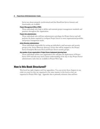 2   Project Server 2010 Administrator's Guide



            Server are always properly synchronized and that SharePoint Server features and
            functionality are available.
         Project Management Office (PMO)
            Those individuals who help to define and maintain project management standards and
            practices throughout the organization.
         Project site administrators
            Those individuals who will have administrative privileges for Project Server and will
            perform the duties required to configure Project Server to meet organizational portfolio
            and project management needs.
         Active Directory administrators
            Those individuals responsible for setting up individual e-mail accounts and security
            groups in the Active Directory directory service that will be mapped to the Project
            Server Enterprise Resource Pool and Project Server security groups.
         Any member of your organization’s Project Server deployment planning team
            Those individuals within your organization who will plan the deployment of Project
            Server 2010 and who may need a better understanding of the day-to-day Project Server
            administrative tasks that are available in Project Web App.



How is this Book Structured?
         This book has eight chapters and four appendices. You can review these chapters in any
         order you need to; they are organized in the same manner in this book as they are
         organized in Project Web App. Appendix data is primarily reference data and lists:
 