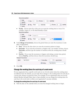 92 Project Server 2010 Administrator's Guide




             Yearly Choose what day of the year you want the working times to recur. For
              example, August 21, or the third Saturday of July.




    6.   Under Range of recurrence, choose the period when you want the recurrence to take
         place, if appropriate.
          Start Choose the date when you want the recurrence pattern to begin.
          End after If you want the recurrence to happen only a set number of times, choose
             End after, and then type the number of instances when the working times should
             occur.
          End by If you want the recurrence to happen only during a certain time period,
             choose End by, and then choose when the recurrence should stop.




    7.   Click OK.

    Change the working times for each day of a work week
    If your organization has a specific work week (or set of work weeks) when the working times
    are different from the default, you can make those changes to the working times for each day in
    a work week, during a set period of time. For example, if your organization does not use the
    default Monday through Friday, 8am to 5pm schedule, you can change the working times for
    each day in the work week to reflect your organization’s accurate schedule.
    To change the working times for each day of a work week
    1. Click the date on the calendar when you want the changed working times to begin.
 