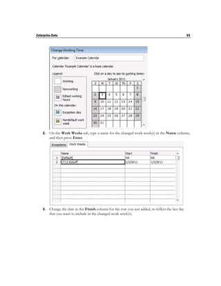 Enterprise Data                                                                                     93




    2.   On the Work Weeks tab, type a name for the changed work week(s) in the Name column,
         and then press Enter.




    3.   Change the date in the Finish column for the row you just added, to reflect the last day
         that you want to include in the changed work week(s).
 