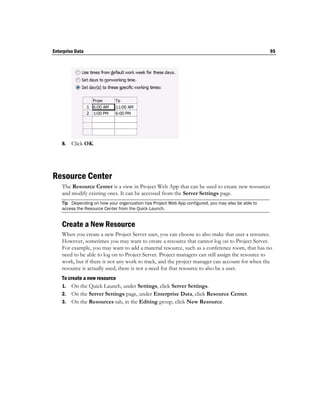 Enterprise Data                                                                                      95




    8.   Click OK.




Resource Center
    The Resource Center is a view in Project Web App that can be used to create new resources
    and modify existing ones. It can be accessed from the Server Settings page.
    Tip Depending on how your organization has Project Web App configured, you may also be able to
    access the Resource Center from the Quick Launch.


    Create a New Resource
    When you create a new Project Server user, you can choose to also make that user a resource.
    However, sometimes you may want to create a resource that cannot log on to Project Server.
    For example, you may want to add a material resource, such as a conference room, that has no
    need to be able to log on to Project Server. Project managers can still assign the resource to
    work, but if there is not any work to track, and the project manager can account for when the
    resource is actually used, there is not a need for that resource to also be a user.
    To create a new resource
    1. On the Quick Launch, under Settings, click Server Settings.
    2. On the Server Settings page, under Enterprise Data, click Resource Center.
    3. On the Resources tab, in the Editing group, click New Resource.
 