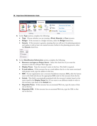 96 Project Server 2010 Administrator's Guide




    4.   In the Type section, complete the following:
          Type Choose whether you are creating a Work, Material, or Cost resource.
          Budget If the resource is a budget resource, select the Budget check box.
          Generic If the resource is generic, meaning that you will use it for planning purposes
             and replace it with at least one named resource further in the planning process, select
             the Generic check box.




    5.   In the Identification Information section, complete the following:
          Resource can logon to Project Server Select this check box if you want the
             resource to also be a Project Web App user.
          Display Name Type the resource’s name in this box. This field is required.
          E-mail address If this resource has an e-mail address that he or she wants associated
             with project work, type the address in this box.
          RBS If your organization uses a resource breakdown structure (RBS), click the button
             next to this field and choose the appropriate RBS code for this resource from the list.
          Initials This field is automatically populated with the resource’s initials, based on the
             name typed in the Display Name box. If you want to use different initials to refer to
             this resource, type them in the Initials box.
          Hyperlink Name If this resource has an associated Web site, type the name of that
             site in this box.
          Hyperlink URL If this resource has an associated Web site, type the URL to that
             site in this box.
 